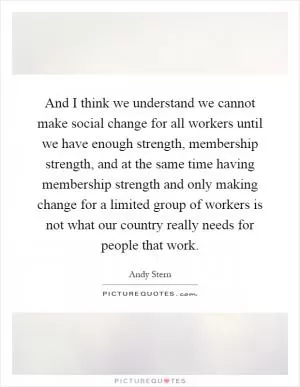 And I think we understand we cannot make social change for all workers until we have enough strength, membership strength, and at the same time having membership strength and only making change for a limited group of workers is not what our country really needs for people that work Picture Quote #1