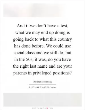And if we don’t have a test, what we may end up doing is going back to what this country has done before. We could use social class and we still do, but in the 50s, it was, do you have the right last name and are your parents in privileged positions? Picture Quote #1