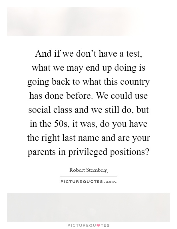 And if we don't have a test, what we may end up doing is going back to what this country has done before. We could use social class and we still do, but in the 50s, it was, do you have the right last name and are your parents in privileged positions? Picture Quote #1