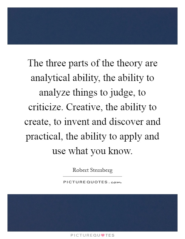 The three parts of the theory are analytical ability, the ability to analyze things to judge, to criticize. Creative, the ability to create, to invent and discover and practical, the ability to apply and use what you know Picture Quote #1