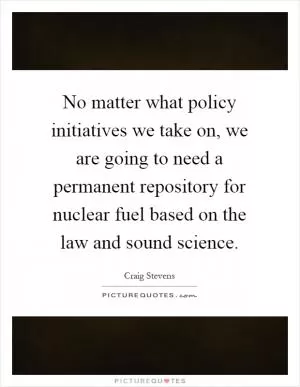 No matter what policy initiatives we take on, we are going to need a permanent repository for nuclear fuel based on the law and sound science Picture Quote #1