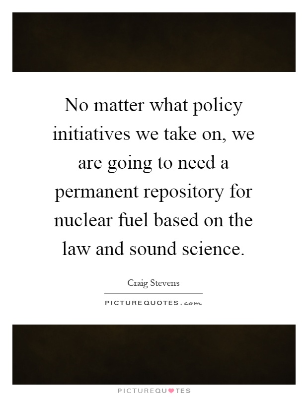 No matter what policy initiatives we take on, we are going to need a permanent repository for nuclear fuel based on the law and sound science Picture Quote #1