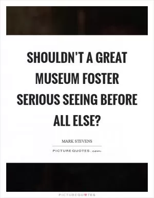 Shouldn’t a great museum foster serious seeing before all else? Picture Quote #1