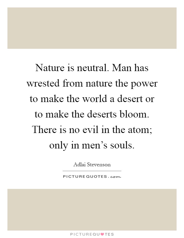 Nature is neutral. Man has wrested from nature the power to make the world a desert or to make the deserts bloom. There is no evil in the atom; only in men's souls Picture Quote #1