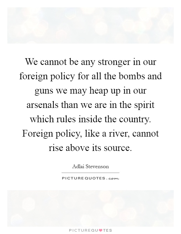 We cannot be any stronger in our foreign policy for all the bombs and guns we may heap up in our arsenals than we are in the spirit which rules inside the country. Foreign policy, like a river, cannot rise above its source Picture Quote #1