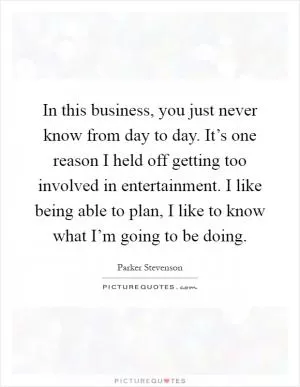 In this business, you just never know from day to day. It’s one reason I held off getting too involved in entertainment. I like being able to plan, I like to know what I’m going to be doing Picture Quote #1