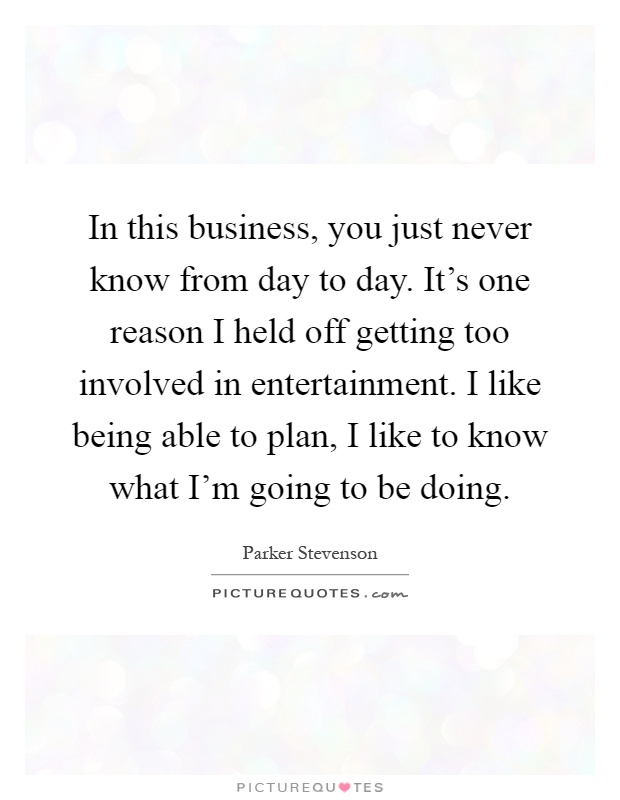 In this business, you just never know from day to day. It's one reason I held off getting too involved in entertainment. I like being able to plan, I like to know what I'm going to be doing Picture Quote #1