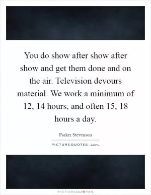 You do show after show after show and get them done and on the air. Television devours material. We work a minimum of 12, 14 hours, and often 15, 18 hours a day Picture Quote #1