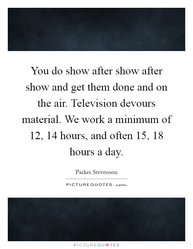 You do show after show after show and get them done and on the air. Television devours material. We work a minimum of 12, 14 hours, and often 15, 18 hours a day Picture Quote #1