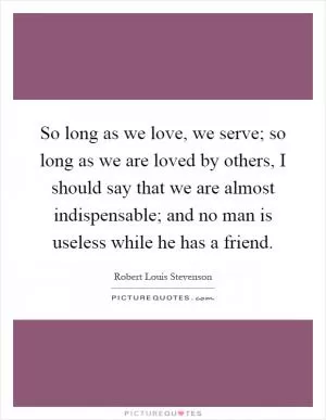 So long as we love, we serve; so long as we are loved by others, I should say that we are almost indispensable; and no man is useless while he has a friend Picture Quote #1