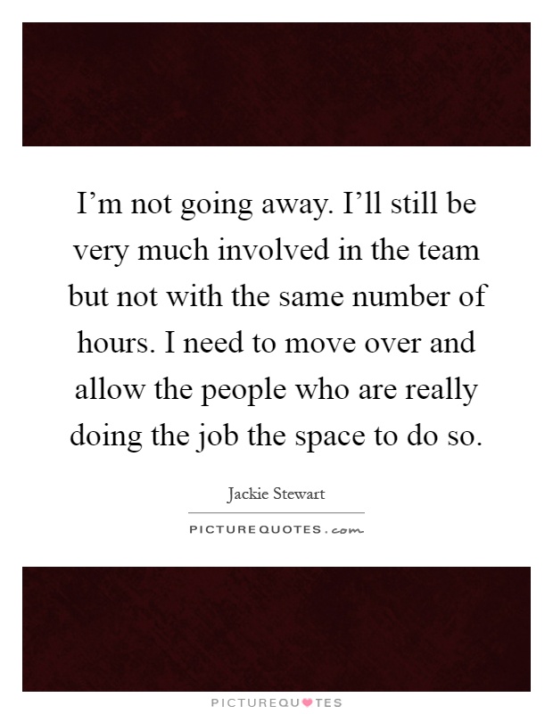 I'm not going away. I'll still be very much involved in the team but not with the same number of hours. I need to move over and allow the people who are really doing the job the space to do so Picture Quote #1