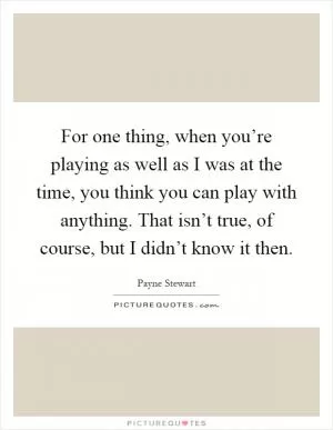 For one thing, when you’re playing as well as I was at the time, you think you can play with anything. That isn’t true, of course, but I didn’t know it then Picture Quote #1