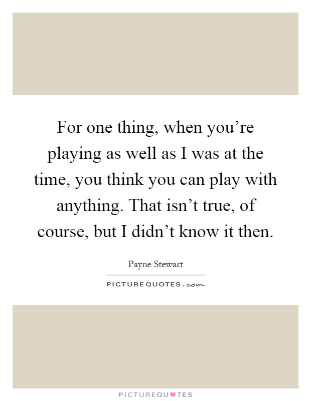 For one thing, when you're playing as well as I was at the time, you think you can play with anything. That isn't true, of course, but I didn't know it then Picture Quote #1