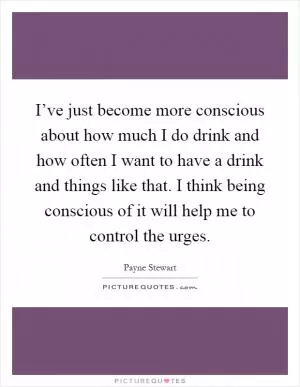 I’ve just become more conscious about how much I do drink and how often I want to have a drink and things like that. I think being conscious of it will help me to control the urges Picture Quote #1