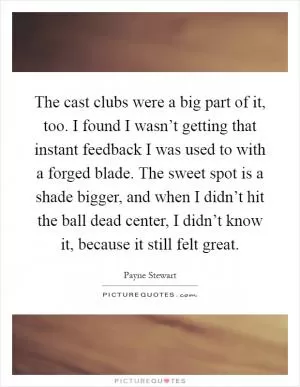 The cast clubs were a big part of it, too. I found I wasn’t getting that instant feedback I was used to with a forged blade. The sweet spot is a shade bigger, and when I didn’t hit the ball dead center, I didn’t know it, because it still felt great Picture Quote #1