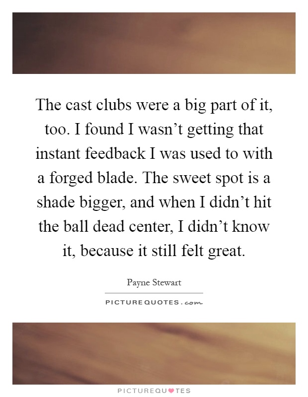 The cast clubs were a big part of it, too. I found I wasn't getting that instant feedback I was used to with a forged blade. The sweet spot is a shade bigger, and when I didn't hit the ball dead center, I didn't know it, because it still felt great Picture Quote #1