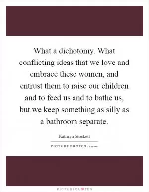What a dichotomy. What conflicting ideas that we love and embrace these women, and entrust them to raise our children and to feed us and to bathe us, but we keep something as silly as a bathroom separate Picture Quote #1