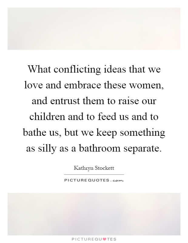 What conflicting ideas that we love and embrace these women, and entrust them to raise our children and to feed us and to bathe us, but we keep something as silly as a bathroom separate Picture Quote #1