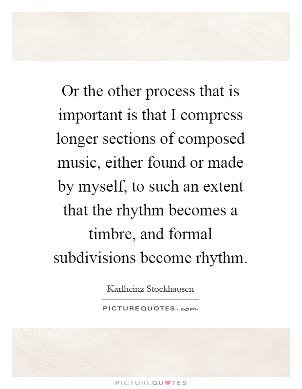 Or the other process that is important is that I compress longer sections of composed music, either found or made by myself, to such an extent that the rhythm becomes a timbre, and formal subdivisions become rhythm Picture Quote #1