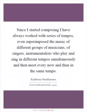 Since I started composing I have always worked with series of tempos, even superimposed the music of different groups of musicians, of singers, instrumentalists who play and sing in different tempos simultaneously and then meet every now and then in the same tempo Picture Quote #1