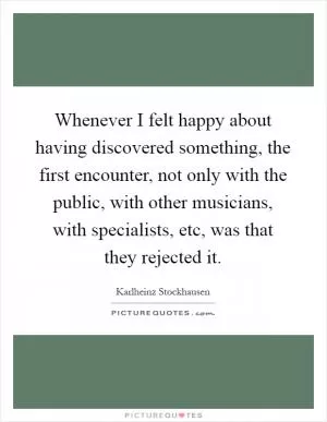 Whenever I felt happy about having discovered something, the first encounter, not only with the public, with other musicians, with specialists, etc, was that they rejected it Picture Quote #1