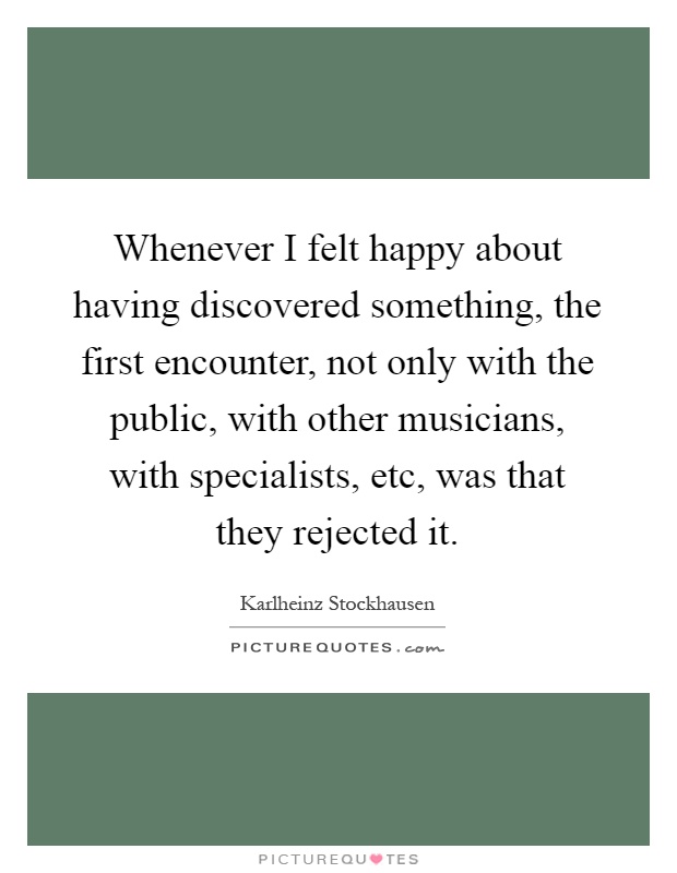 Whenever I felt happy about having discovered something, the first encounter, not only with the public, with other musicians, with specialists, etc, was that they rejected it Picture Quote #1