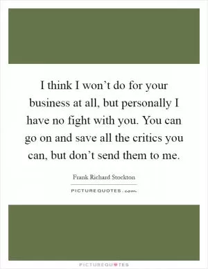I think I won’t do for your business at all, but personally I have no fight with you. You can go on and save all the critics you can, but don’t send them to me Picture Quote #1