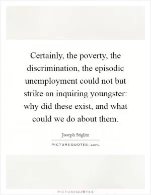 Certainly, the poverty, the discrimination, the episodic unemployment could not but strike an inquiring youngster: why did these exist, and what could we do about them Picture Quote #1