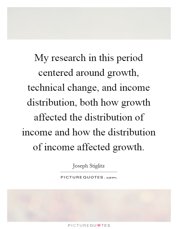 My research in this period centered around growth, technical change, and income distribution, both how growth affected the distribution of income and how the distribution of income affected growth Picture Quote #1