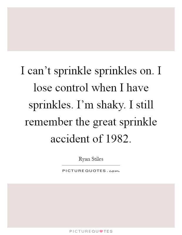I can't sprinkle sprinkles on. I lose control when I have sprinkles. I'm shaky. I still remember the great sprinkle accident of 1982 Picture Quote #1