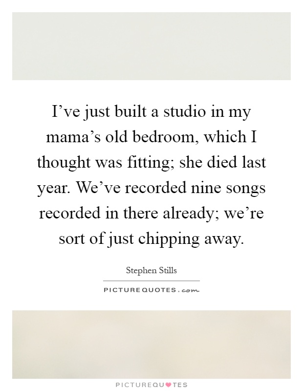 I've just built a studio in my mama's old bedroom, which I thought was fitting; she died last year. We've recorded nine songs recorded in there already; we're sort of just chipping away Picture Quote #1