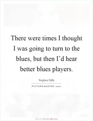 There were times I thought I was going to turn to the blues, but then I’d hear better blues players Picture Quote #1
