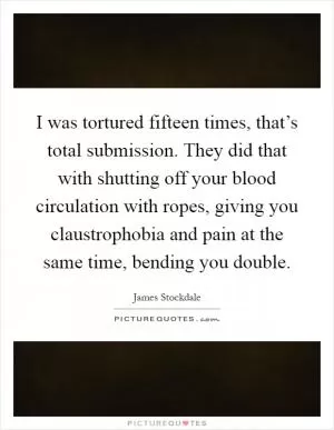 I was tortured fifteen times, that’s total submission. They did that with shutting off your blood circulation with ropes, giving you claustrophobia and pain at the same time, bending you double Picture Quote #1