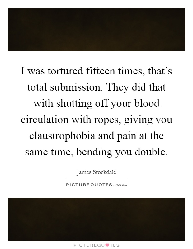 I was tortured fifteen times, that's total submission. They did that with shutting off your blood circulation with ropes, giving you claustrophobia and pain at the same time, bending you double Picture Quote #1
