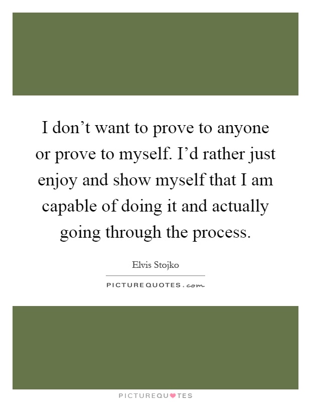 I don't want to prove to anyone or prove to myself. I'd rather just enjoy and show myself that I am capable of doing it and actually going through the process Picture Quote #1