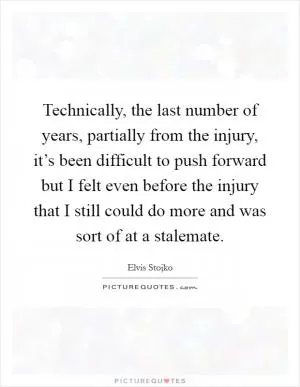 Technically, the last number of years, partially from the injury, it’s been difficult to push forward but I felt even before the injury that I still could do more and was sort of at a stalemate Picture Quote #1