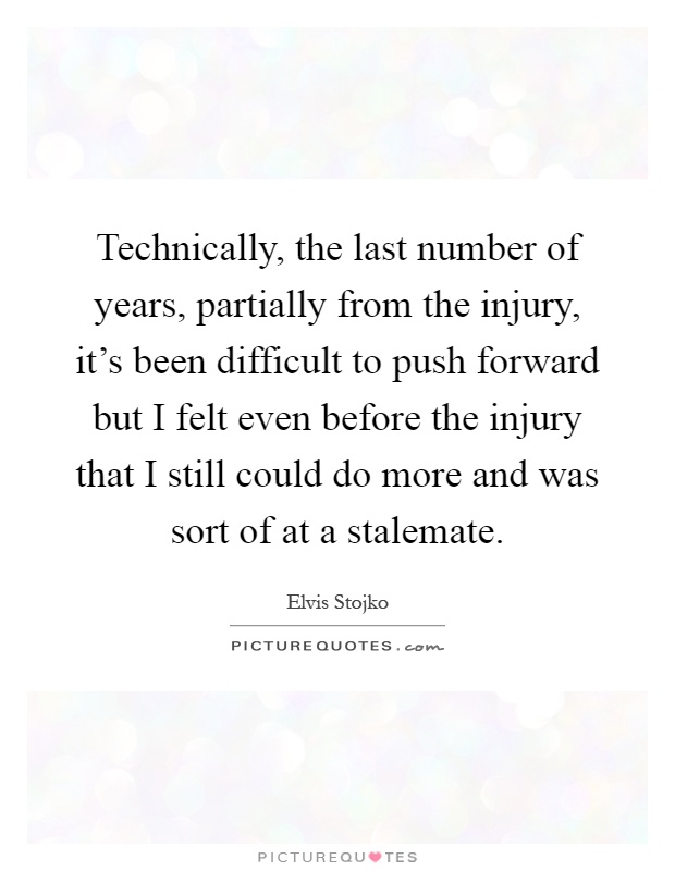 Technically, the last number of years, partially from the injury, it's been difficult to push forward but I felt even before the injury that I still could do more and was sort of at a stalemate Picture Quote #1