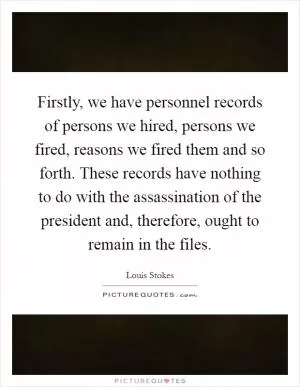 Firstly, we have personnel records of persons we hired, persons we fired, reasons we fired them and so forth. These records have nothing to do with the assassination of the president and, therefore, ought to remain in the files Picture Quote #1