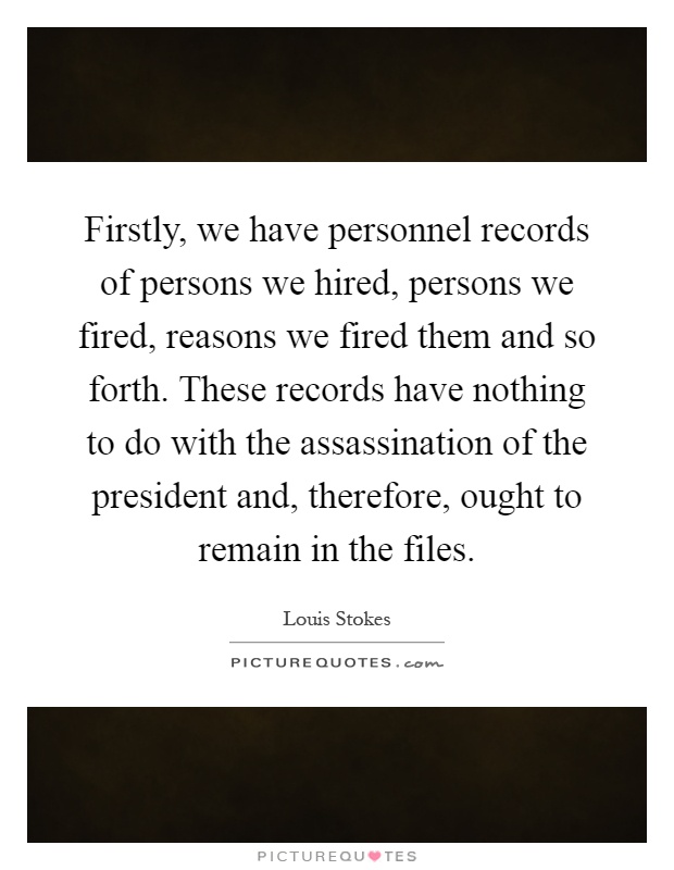 Firstly, we have personnel records of persons we hired, persons we fired, reasons we fired them and so forth. These records have nothing to do with the assassination of the president and, therefore, ought to remain in the files Picture Quote #1