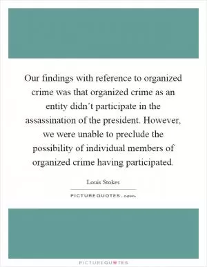 Our findings with reference to organized crime was that organized crime as an entity didn’t participate in the assassination of the president. However, we were unable to preclude the possibility of individual members of organized crime having participated Picture Quote #1