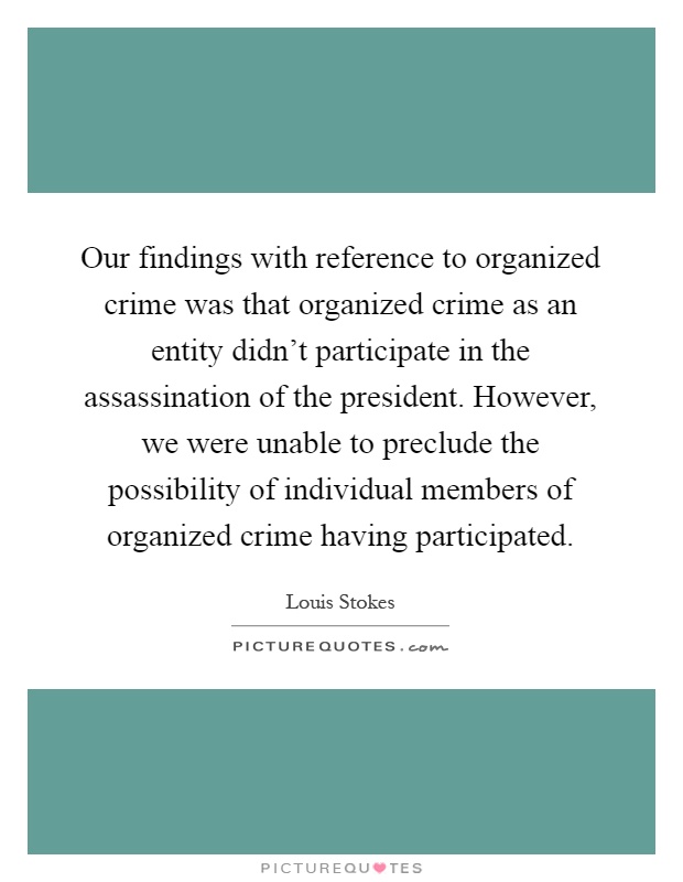 Our findings with reference to organized crime was that organized crime as an entity didn't participate in the assassination of the president. However, we were unable to preclude the possibility of individual members of organized crime having participated Picture Quote #1