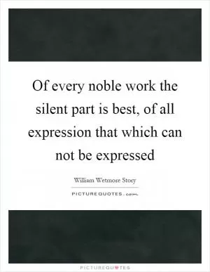 Of every noble work the silent part is best, of all expression that which can not be expressed Picture Quote #1