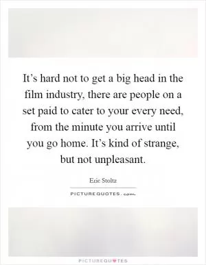 It’s hard not to get a big head in the film industry, there are people on a set paid to cater to your every need, from the minute you arrive until you go home. It’s kind of strange, but not unpleasant Picture Quote #1