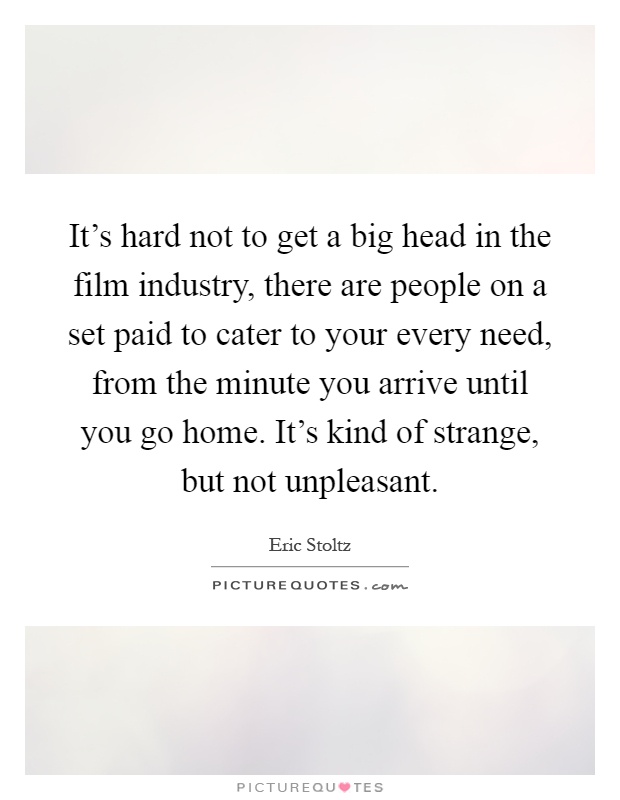 It's hard not to get a big head in the film industry, there are people on a set paid to cater to your every need, from the minute you arrive until you go home. It's kind of strange, but not unpleasant Picture Quote #1