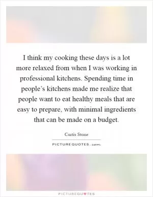 I think my cooking these days is a lot more relaxed from when I was working in professional kitchens. Spending time in people’s kitchens made me realize that people want to eat healthy meals that are easy to prepare, with minimal ingredients that can be made on a budget Picture Quote #1