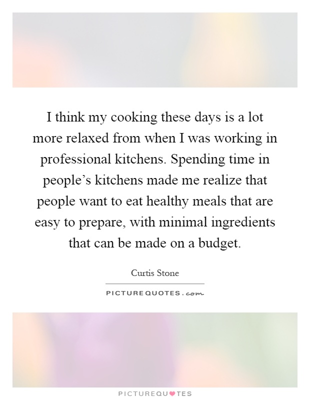I think my cooking these days is a lot more relaxed from when I was working in professional kitchens. Spending time in people's kitchens made me realize that people want to eat healthy meals that are easy to prepare, with minimal ingredients that can be made on a budget Picture Quote #1