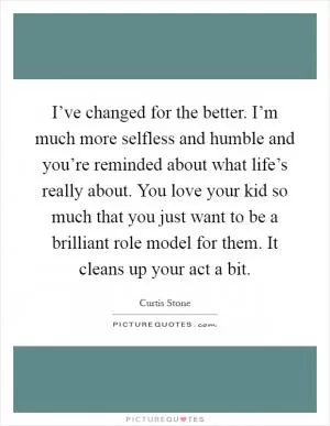 I’ve changed for the better. I’m much more selfless and humble and you’re reminded about what life’s really about. You love your kid so much that you just want to be a brilliant role model for them. It cleans up your act a bit Picture Quote #1