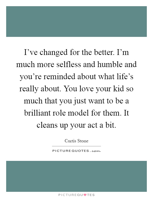 I've changed for the better. I'm much more selfless and humble and you're reminded about what life's really about. You love your kid so much that you just want to be a brilliant role model for them. It cleans up your act a bit Picture Quote #1