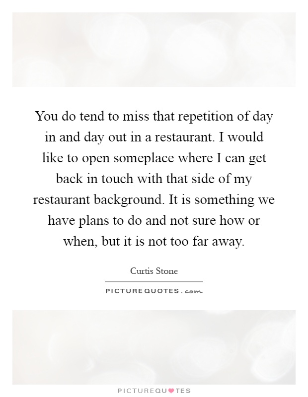 You do tend to miss that repetition of day in and day out in a restaurant. I would like to open someplace where I can get back in touch with that side of my restaurant background. It is something we have plans to do and not sure how or when, but it is not too far away Picture Quote #1