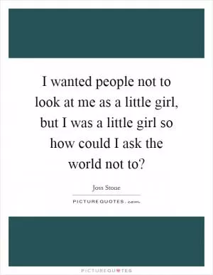 I wanted people not to look at me as a little girl, but I was a little girl so how could I ask the world not to? Picture Quote #1